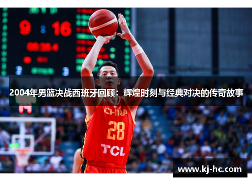 2004年男篮决战西班牙回顾：辉煌时刻与经典对决的传奇故事